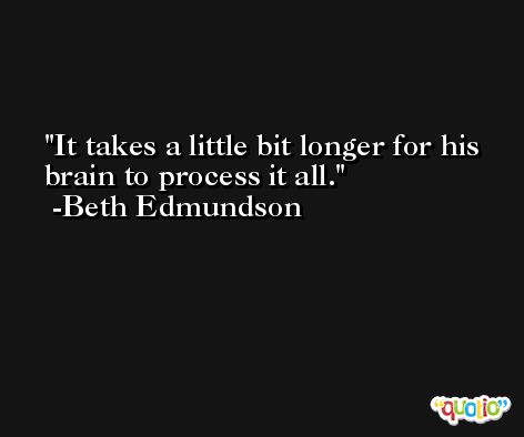 It takes a little bit longer for his brain to process it all. -Beth Edmundson