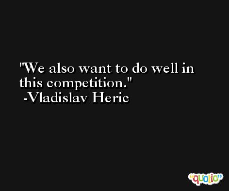 We also want to do well in this competition. -Vladislav Heric