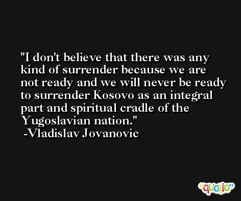 I don't believe that there was any kind of surrender because we are not ready and we will never be ready to surrender Kosovo as an integral part and spiritual cradle of the Yugoslavian nation. -Vladislav Jovanovic