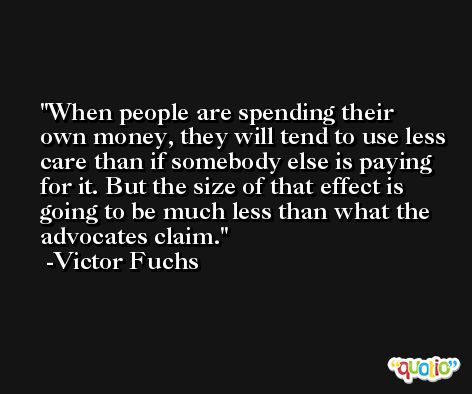When people are spending their own money, they will tend to use less care than if somebody else is paying for it. But the size of that effect is going to be much less than what the advocates claim. -Victor Fuchs
