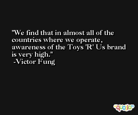 We find that in almost all of the countries where we operate, awareness of the Toys 'R' Us brand is very high. -Victor Fung
