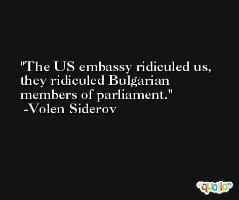 The US embassy ridiculed us, they ridiculed Bulgarian members of parliament. -Volen Siderov