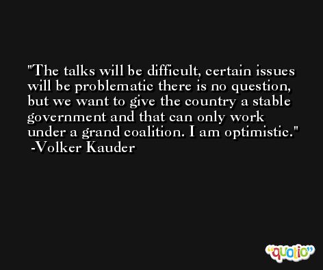 The talks will be difficult, certain issues will be problematic there is no question, but we want to give the country a stable government and that can only work under a grand coalition. I am optimistic. -Volker Kauder
