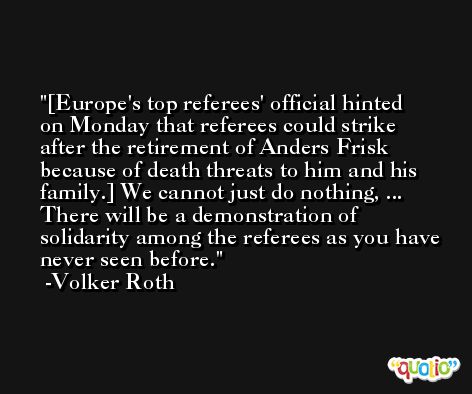 [Europe's top referees' official hinted on Monday that referees could strike after the retirement of Anders Frisk because of death threats to him and his family.] We cannot just do nothing, ... There will be a demonstration of solidarity among the referees as you have never seen before. -Volker Roth