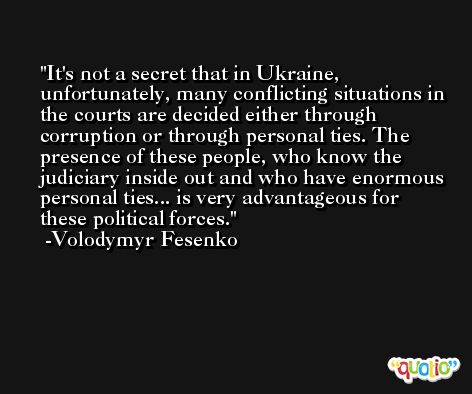 It's not a secret that in Ukraine, unfortunately, many conflicting situations in the courts are decided either through corruption or through personal ties. The presence of these people, who know the judiciary inside out and who have enormous personal ties... is very advantageous for these political forces. -Volodymyr Fesenko