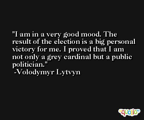 I am in a very good mood. The result of the election is a big personal victory for me. I proved that I am not only a grey cardinal but a public politician. -Volodymyr Lytvyn