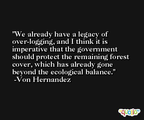 We already have a legacy of over-logging, and I think it is imperative that the government should protect the remaining forest cover, which has already gone beyond the ecological balance. -Von Hernandez