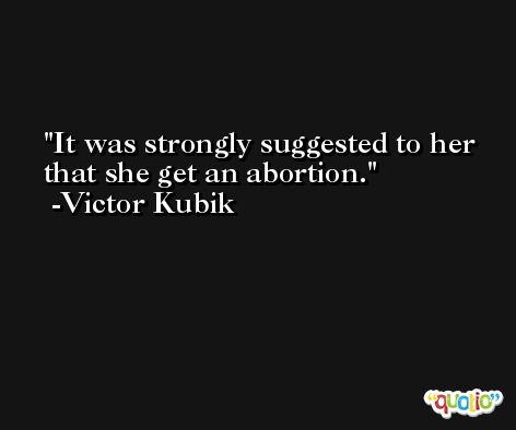 It was strongly suggested to her that she get an abortion. -Victor Kubik