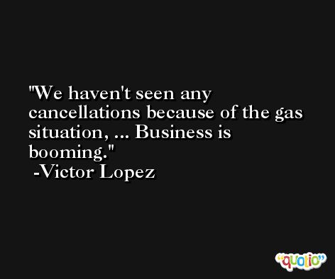 We haven't seen any cancellations because of the gas situation, ... Business is booming. -Victor Lopez