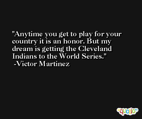 Anytime you get to play for your country it is an honor. But my dream is getting the Cleveland Indians to the World Series. -Victor Martinez