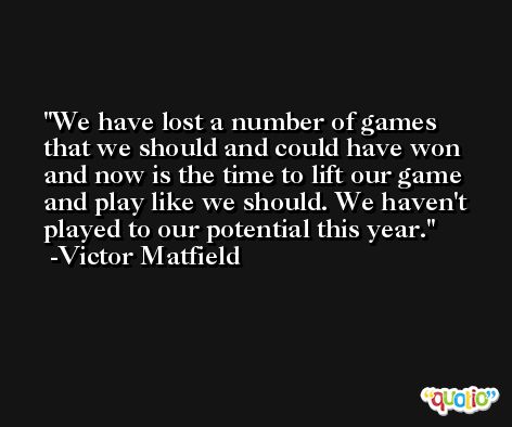 We have lost a number of games that we should and could have won and now is the time to lift our game and play like we should. We haven't played to our potential this year. -Victor Matfield
