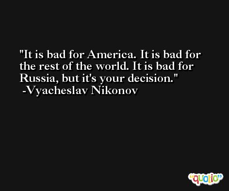It is bad for America. It is bad for the rest of the world. It is bad for Russia, but it's your decision. -Vyacheslav Nikonov