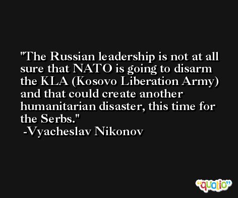 The Russian leadership is not at all sure that NATO is going to disarm the KLA (Kosovo Liberation Army) and that could create another humanitarian disaster, this time for the Serbs. -Vyacheslav Nikonov