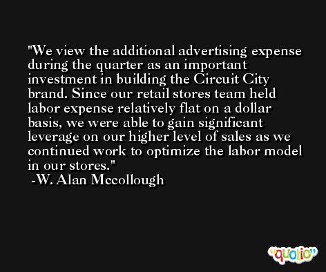 We view the additional advertising expense during the quarter as an important investment in building the Circuit City brand. Since our retail stores team held labor expense relatively flat on a dollar basis, we were able to gain significant leverage on our higher level of sales as we continued work to optimize the labor model in our stores. -W. Alan Mccollough