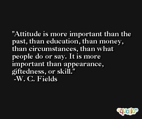 Attitude is more important than the past, than education, than money, than circumstances, than what people do or say. It is more important than appearance, giftedness, or skill. -W. C. Fields