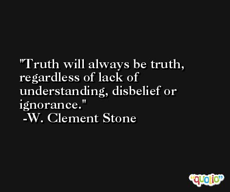 Truth will always be truth, regardless of lack of understanding, disbelief or ignorance. -W. Clement Stone