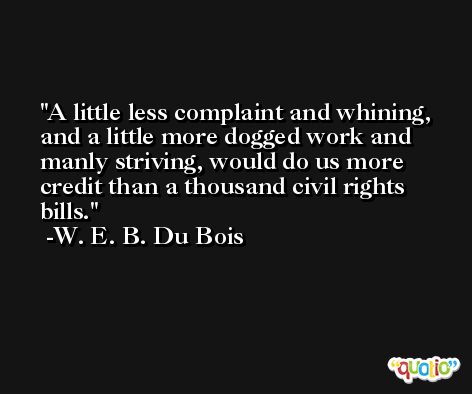 A little less complaint and whining, and a little more dogged work and manly striving, would do us more credit than a thousand civil rights bills. -W. E. B. Du Bois
