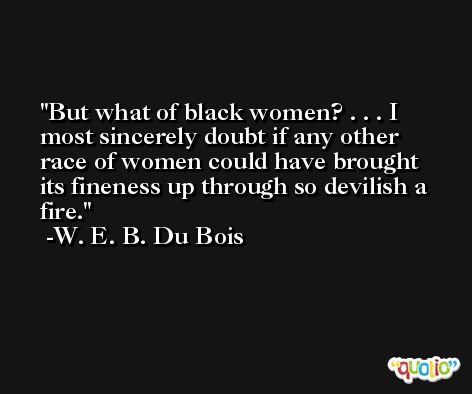 But what of black women? . . . I most sincerely doubt if any other race of women could have brought its fineness up through so devilish a fire. -W. E. B. Du Bois