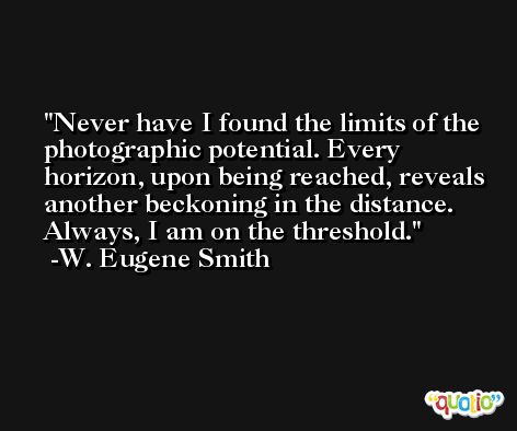 Never have I found the limits of the photographic potential. Every horizon, upon being reached, reveals another beckoning in the distance. Always, I am on the threshold. -W. Eugene Smith