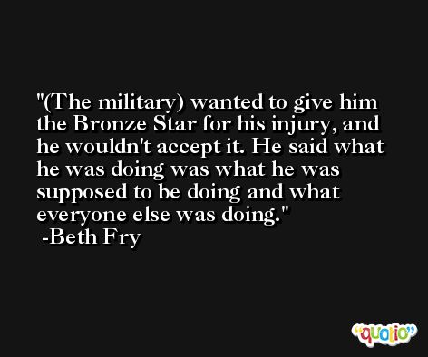 (The military) wanted to give him the Bronze Star for his injury, and he wouldn't accept it. He said what he was doing was what he was supposed to be doing and what everyone else was doing. -Beth Fry