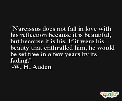Narcissus does not fall in love with his reflection because it is beautiful, but because it is his. If it were his beauty that enthralled him, he would be set free in a few years by its fading. -W. H. Auden
