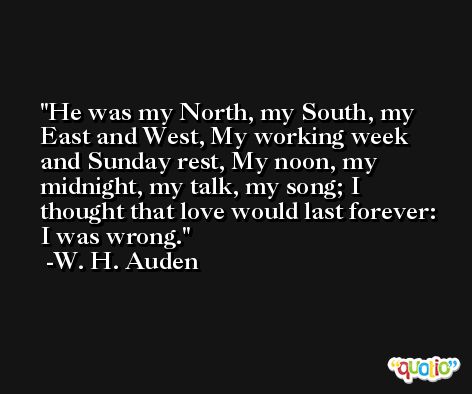 He was my North, my South, my East and West, My working week and Sunday rest, My noon, my midnight, my talk, my song; I thought that love would last forever: I was wrong. -W. H. Auden