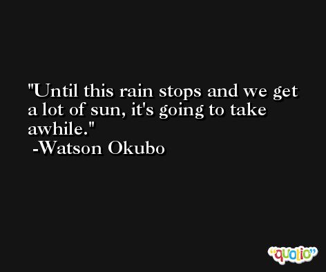 Until this rain stops and we get a lot of sun, it's going to take awhile. -Watson Okubo