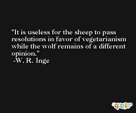 It is useless for the sheep to pass resolutions in favor of vegetarianism while the wolf remains of a different opinion. -W. R. Inge