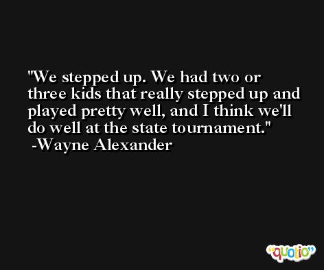 We stepped up. We had two or three kids that really stepped up and played pretty well, and I think we'll do well at the state tournament. -Wayne Alexander