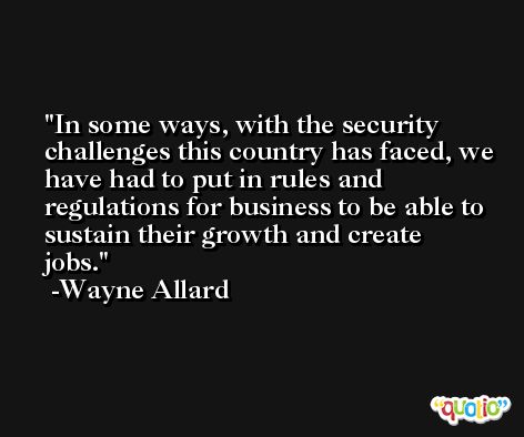 In some ways, with the security challenges this country has faced, we have had to put in rules and regulations for business to be able to sustain their growth and create jobs. -Wayne Allard