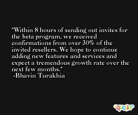 Within 8 hours of sending out invites for the beta program, we received confirmations from over 30% of the invited resellers. We hope to continue adding new features and services and expect a tremendous growth rate over the next few months. -Bhavin Turakhia