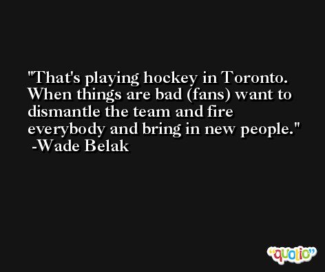That's playing hockey in Toronto. When things are bad (fans) want to dismantle the team and fire everybody and bring in new people. -Wade Belak