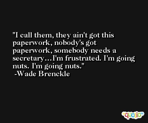 I call them, they ain't got this paperwork, nobody's got paperwork, somebody needs a secretary…I'm frustrated. I'm going nuts. I'm going nuts. -Wade Brenckle