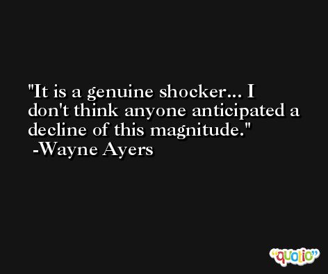 It is a genuine shocker... I don't think anyone anticipated a decline of this magnitude. -Wayne Ayers