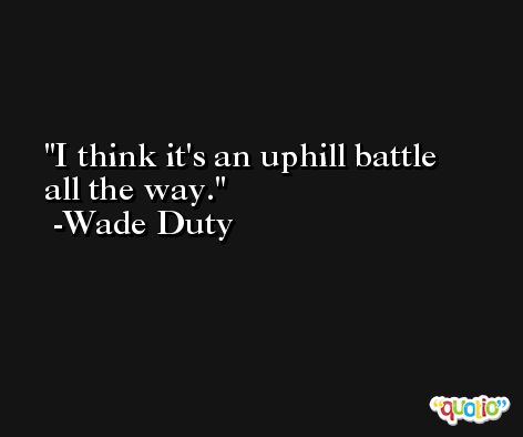 I think it's an uphill battle all the way. -Wade Duty