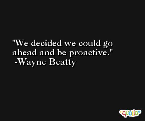 We decided we could go ahead and be proactive. -Wayne Beatty