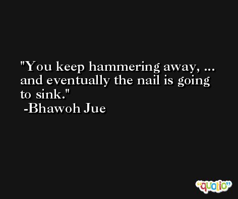 You keep hammering away, ... and eventually the nail is going to sink. -Bhawoh Jue