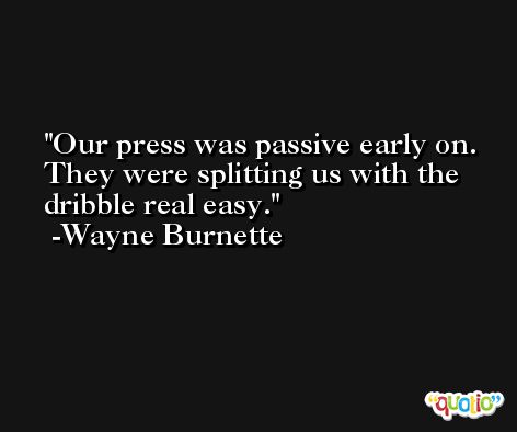Our press was passive early on. They were splitting us with the dribble real easy. -Wayne Burnette