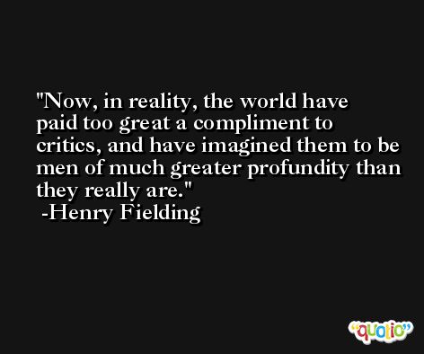 Now, in reality, the world have paid too great a compliment to critics, and have imagined them to be men of much greater profundity than they really are. -Henry Fielding
