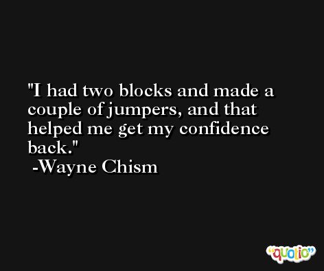 I had two blocks and made a couple of jumpers, and that helped me get my confidence back. -Wayne Chism