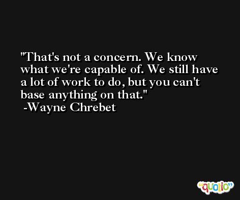 That's not a concern. We know what we're capable of. We still have a lot of work to do, but you can't base anything on that. -Wayne Chrebet