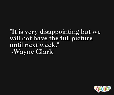 It is very disappointing but we will not have the full picture until next week. -Wayne Clark