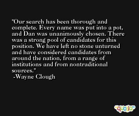 Our search has been thorough and complete. Every name was put into a pot, and Dan was unanimously chosen. There was a strong pool of candidates for this position. We have left no stone unturned and have considered candidates from around the nation, from a range of institutions and from nontraditional sources. -Wayne Clough