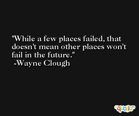 While a few places failed, that doesn't mean other places won't fail in the future. -Wayne Clough