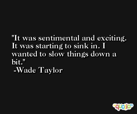 It was sentimental and exciting. It was starting to sink in. I wanted to slow things down a bit. -Wade Taylor