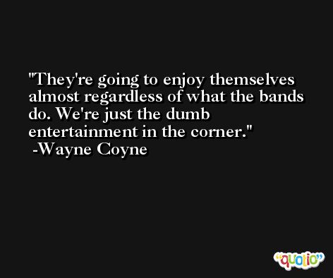 They're going to enjoy themselves almost regardless of what the bands do. We're just the dumb entertainment in the corner. -Wayne Coyne
