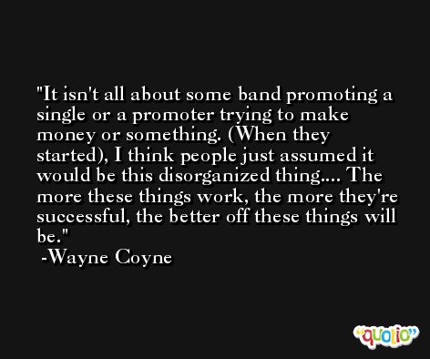 It isn't all about some band promoting a single or a promoter trying to make money or something. (When they started), I think people just assumed it would be this disorganized thing.... The more these things work, the more they're successful, the better off these things will be. -Wayne Coyne
