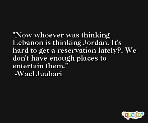 Now whoever was thinking Lebanon is thinking Jordan. It's hard to get a reservation lately?. We don't have enough places to entertain them. -Wael Jaabari