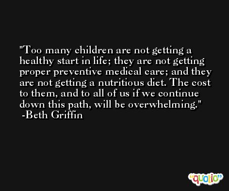 Too many children are not getting a healthy start in life; they are not getting proper preventive medical care; and they are not getting a nutritious diet. The cost to them, and to all of us if we continue down this path, will be overwhelming. -Beth Griffin