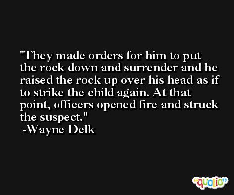They made orders for him to put the rock down and surrender and he raised the rock up over his head as if to strike the child again. At that point, officers opened fire and struck the suspect. -Wayne Delk